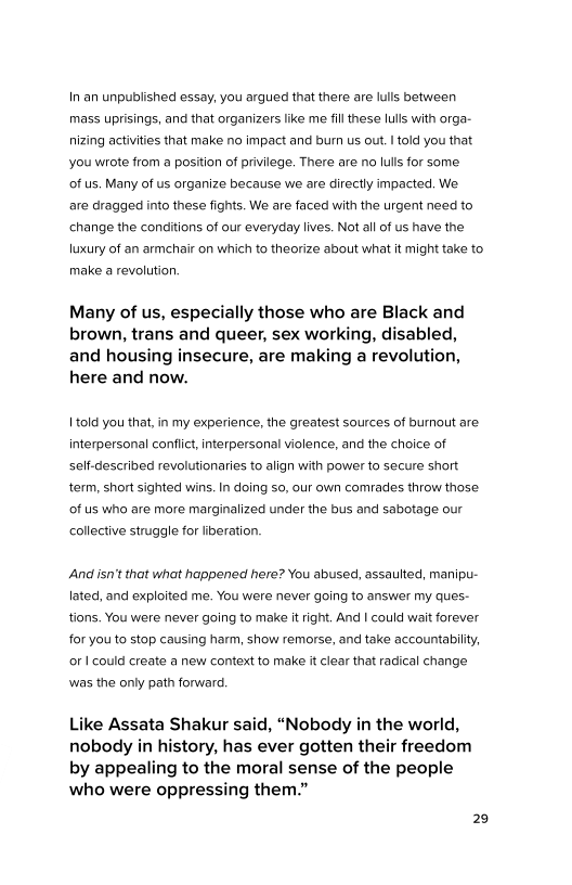 In an unpublished essay, you argued that there are lulls between
‘mass uprisings, and that organizers like me fill these lulls with orga-
nizing activities that make no impact and burn us out. I told you that
you wrote from a position of privilege. There are no lulls for some

of us, Many of us organize because we are directly impacted, We

are dragged into these fights. We are faced with the urgent need to
change the conditions of our everyday lives. Not all of us have the
luxury of an armchair on which to theorize about what it might take to
make a revolution,

Many of us, especially those who are Black and
brown, trans and queer, sex working, disabled,
and housing insecure, are making a revolution,
here and now.

| told you that, in my experience, the greatest sources of burnout are
interpersonal conflict, interpersonal violence, and the choice of
self-described revolutionaries to align with power to secure short
term, short sighted wins. In doing so, our own comrades throw those
of us who are more marginalized under the bus and sabotage our
collective struggle for liberation.

And isn’t that what happened here? You abused, assaulted, manipu-
lated, and exploited me. You were never going to answer my ques-
tions. You were never going to make it right, And I could wait forever
for you to stop causing harm, show remorse, and take accountability,
oF | could create a new context to make it clear that radical change
was the only path forward,

Like Assata Shakur said, “Nobody in the world,
nobody in history, has ever gotten their freedom
by appealing to the moral sense of the people
who were oppressing them.”

29

